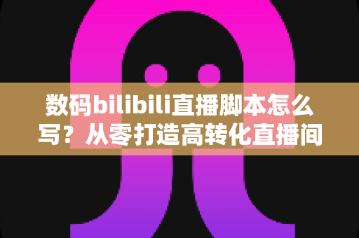 数码bilibili直播脚本怎么写?从零打造高转化直播间的完整指南 数码bilibili直播脚本怎么写?从零打造高转化直播间的完整指南