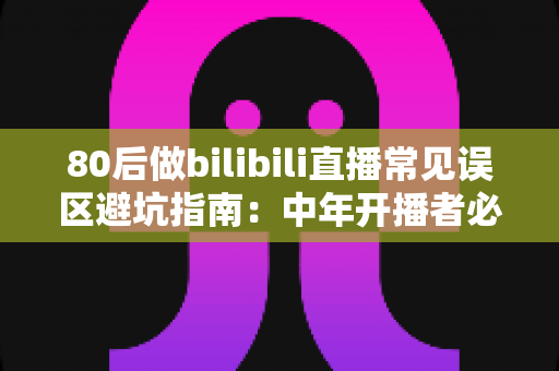 80后做bilibili直播常见误区避坑指南：中年开播者必须知道的实战经验与破局思路
