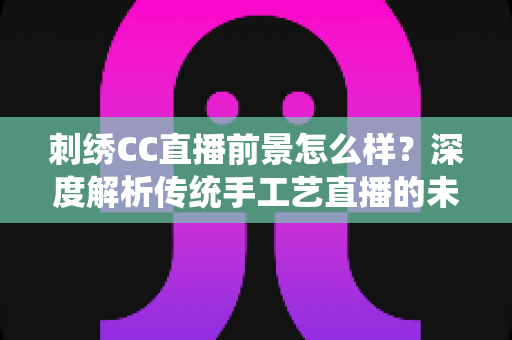 刺绣CC直播前景怎么样?深度解析传统手工艺直播的未来机遇与发展空间 刺绣CC直播前景怎么样?深度解析传统手工艺直播的未来机遇与发展空间