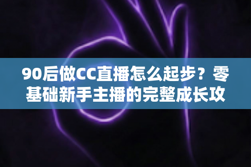 90后做CC直播怎么起步?零基础新手主播的完整成长攻略 90后做CC直播怎么起步?零基础新手主播的完整成长攻略