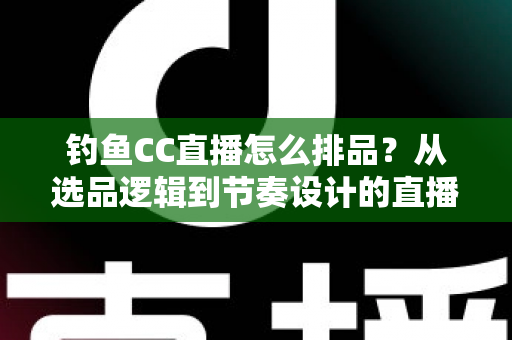 钓鱼CC直播怎么排品?从选品逻辑到节奏设计的直播间排品实战全指南 钓鱼CC直播怎么排品?从选品逻辑到节奏设计的直播间排品实战全指南