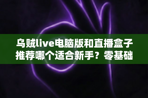 乌贼live电脑版和直播盒子推荐哪个适合新手？零基础主播必备的工具选择全攻略