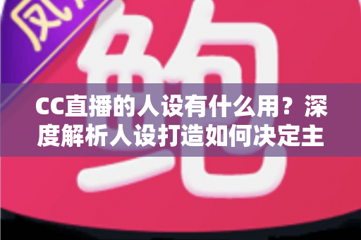 CC直播的人设有什么用?深度解析人设打造如何决定主播的流量、粉丝粘性与商业变现能力 CC直播的人设有什么用?深度解析人设打造如何决定主播的流量、粉丝粘性与商业变现能力