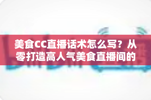 美食CC直播话术怎么写？从零打造高人气美食直播间的完整话术攻略