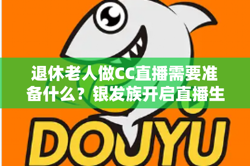 退休老人做CC直播需要准备什么？银发族开启直播生活的完整准备指南