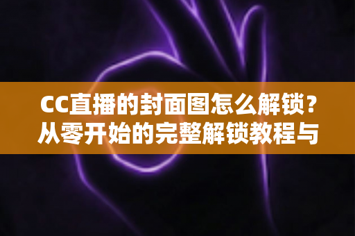CC直播的封面图怎么解锁?从零开始的完整解锁教程与封面优化全攻略 CC直播的封面图怎么解锁?从零开始的完整解锁教程与封面优化全攻略