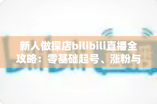 新人做探店bilibili直播全攻略：零基础起号、涨粉与变现的实战指南