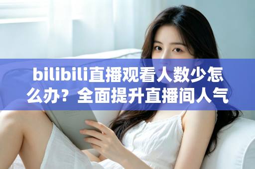 bilibili直播观看人数少怎么办？全面提升直播间人气与流量的完整攻略