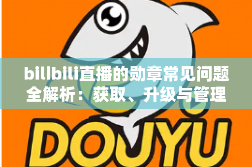 bilibili直播的勋章常见问题全解析：获取、升级与管理一文读懂