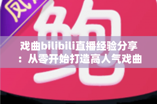 戏曲bilibili直播经验分享：从零开始打造高人气戏曲直播间的实战指南