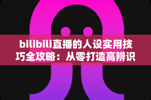 bilibili直播的人设实用技巧全攻略：从零打造高辨识度主播形象，让直播间人气与粉丝黏性双提升
