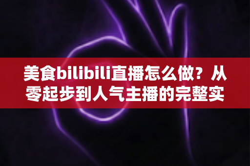 美食bilibili直播怎么做？从零起步到人气主播的完整实战指南