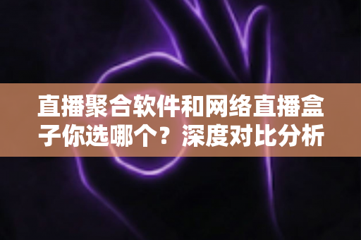 直播聚合软件和网络直播盒子你选哪个？深度对比分析助你找到最佳观影方案