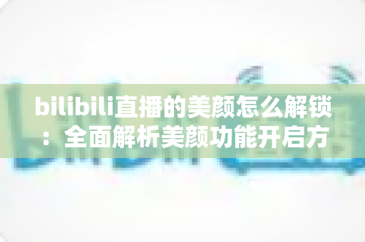 bilibili直播的美颜怎么解锁：全面解析美颜功能开启方法与使用技巧