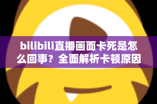bilibili直播画面卡死是怎么回事?全面解析卡顿原因与实用解决方法大全 bilibili直播画面卡死是怎么回事?全面解析卡顿原因与实用解决方法大全