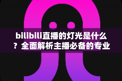 bilibili直播的灯光是什么？全面解析主播必备的专业布光方案与选购指南