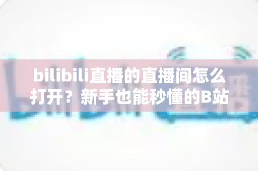 bilibili直播的直播间怎么打开？新手也能秒懂的B站直播间观看与开播全攻略