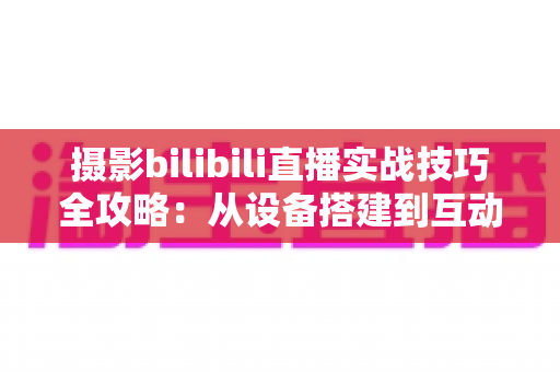 摄影bilibili直播实战技巧全攻略:从设备搭建到互动涨粉的完整实战指南 摄影bilibili直播实战技巧全攻略:从设备搭建到互动涨粉的完整实战指南