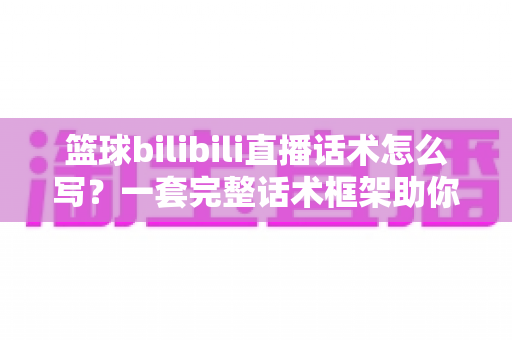 篮球bilibili直播话术怎么写？一套完整话术框架助你打造高人气篮球直播间