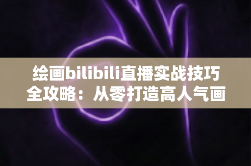 绘画bilibili直播实战技巧全攻略：从零打造高人气画室直播间的完整指南
