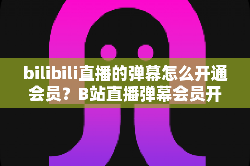 bilibili直播的弹幕怎么开通会员？B站直播弹幕会员开通步骤、特权与避坑指南全解析
