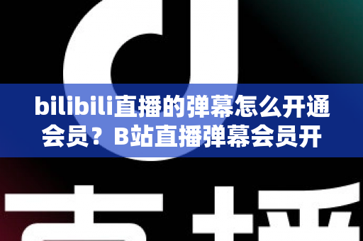 bilibili直播的弹幕怎么开通会员？B站直播弹幕会员开通步骤、特权与避坑指南全解析