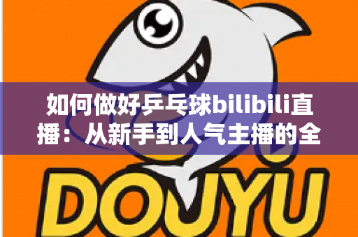 如何做好乒乓球bilibili直播:从新手到人气主播的全流程实战指南 如何做好乒乓球bilibili直播:从新手到人气主播的全流程实战指南