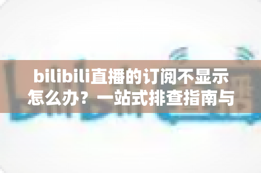 bilibili直播的订阅不显示怎么办？一站式排查指南与实用解决技巧
