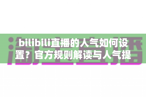 bilibili直播的人气如何设置?官方规则解读与人气提升全攻略 bilibili直播的人气如何设置?官方规则解读与人气提升全攻略