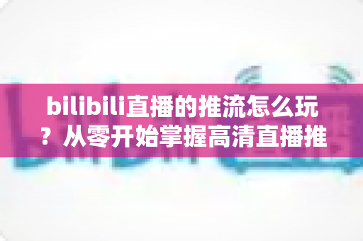 bilibili直播的推流怎么玩?从零开始掌握高清直播推流的完整实战攻略 bilibili直播的推流怎么玩?从零开始掌握高清直播推流的完整实战攻略