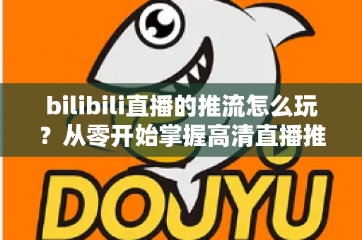 bilibili直播的推流怎么玩？从零开始掌握高清直播推流的完整实战攻略