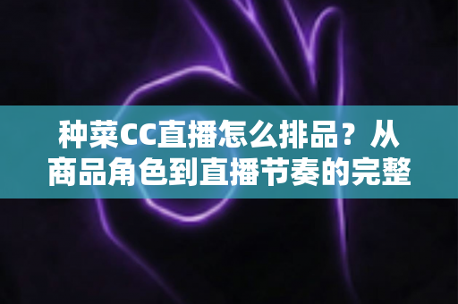 种菜CC直播怎么排品？从商品角色到直播节奏的完整排品实操指南