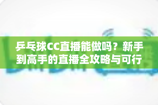乒乓球CC直播能做吗？新手到高手的直播全攻略与可行性深度解析