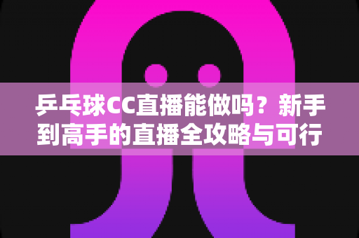 乒乓球CC直播能做吗？新手到高手的直播全攻略与可行性深度解析