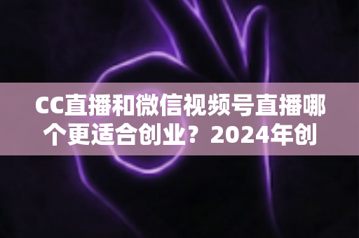 CC直播和微信视频号直播哪个更适合创业?2024年创业者必看的平台选择深度解析指南 CC直播和微信视频号直播哪个更适合创业?2024年创业者必看的平台选择深度解析指南