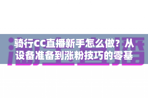 骑行CC直播新手怎么做?从设备准备到涨粉技巧的零基础实战全攻略 骑行CC直播新手怎么做?从设备准备到涨粉技巧的零基础实战全攻略