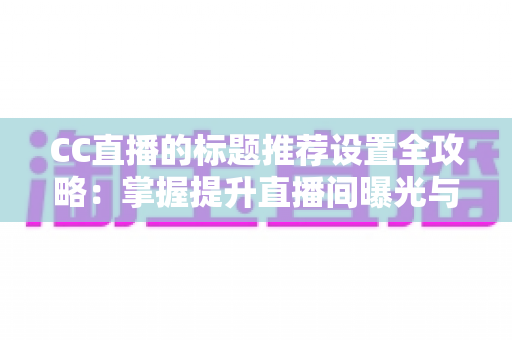 CC直播的标题推荐设置全攻略：掌握提升直播间曝光与流量的核心方法
