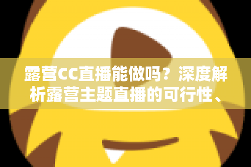 露营CC直播能做吗?深度解析露营主题直播的可行性、运营技巧与变现路径 露营CC直播能做吗?深度解析露营主题直播的可行性、运营技巧与变现路径