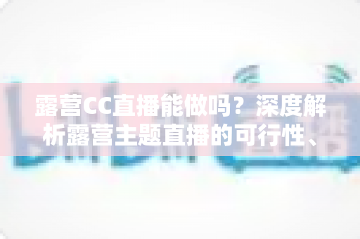 露营CC直播能做吗?深度解析露营主题直播的可行性、运营技巧与变现路径 露营CC直播能做吗?深度解析露营主题直播的可行性、运营技巧与变现路径