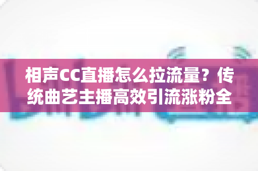 相声CC直播怎么拉流量？传统曲艺主播高效引流涨粉全攻略