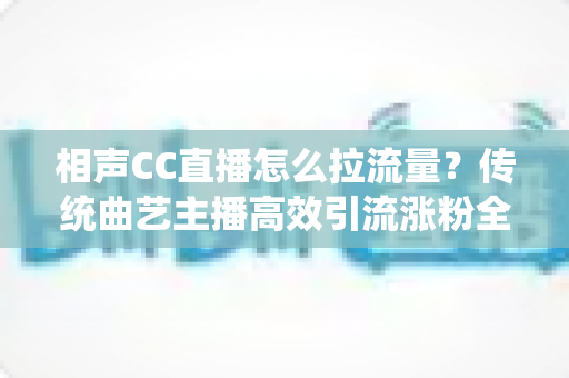 相声CC直播怎么拉流量？传统曲艺主播高效引流涨粉全攻略