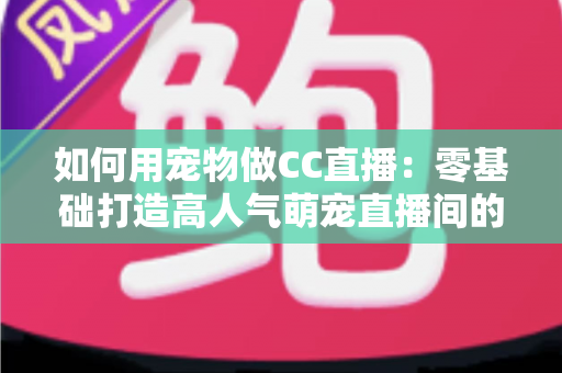如何用宠物做CC直播：零基础打造高人气萌宠直播间的完整指南