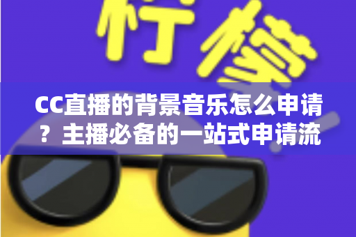 CC直播的背景音乐怎么申请？主播必备的一站式申请流程与版权合规全指南