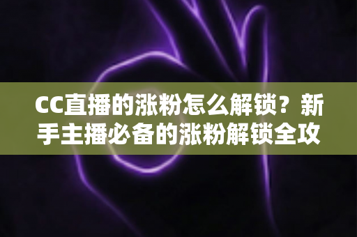 CC直播的涨粉怎么解锁？新手主播必备的涨粉解锁全攻略与实用技巧大全