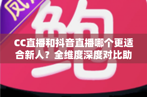 CC直播和抖音直播哪个更适合新人？全维度深度对比助你选出最佳起航平台
