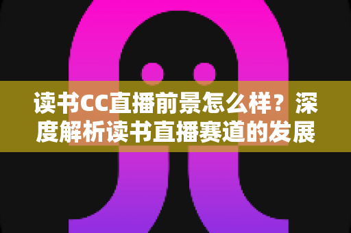 读书CC直播前景怎么样?深度解析读书直播赛道的发展潜力与变现机遇 读书CC直播前景怎么样?深度解析读书直播赛道的发展潜力与变现机遇