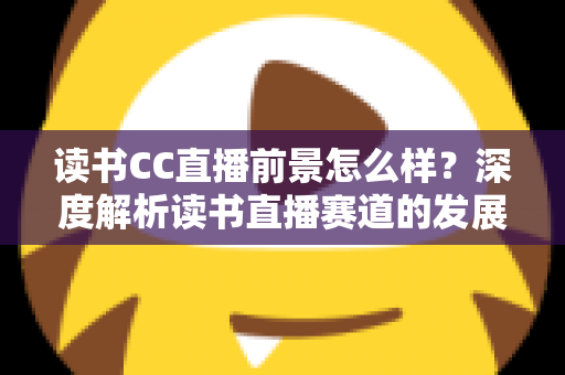 读书CC直播前景怎么样？深度解析读书直播赛道的发展潜力与变现机遇