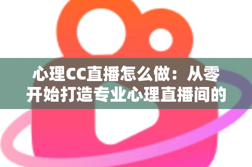 心理CC直播怎么做：从零开始打造专业心理直播间的完整实战指南