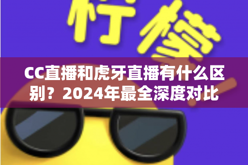 CC直播和虎牙直播有什么区别？2024年最全深度对比解析，看完秒懂如何选平台