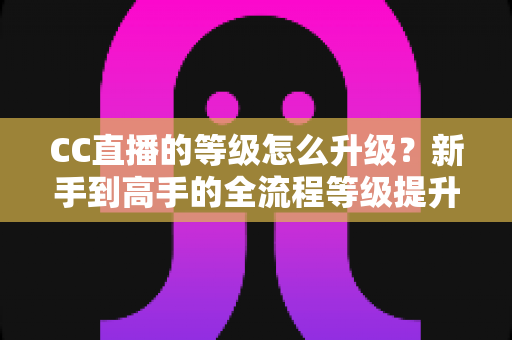 CC直播的等级怎么升级?新手到高手的全流程等级提升攻略详解 CC直播的等级怎么升级?新手到高手的全流程等级提升攻略详解